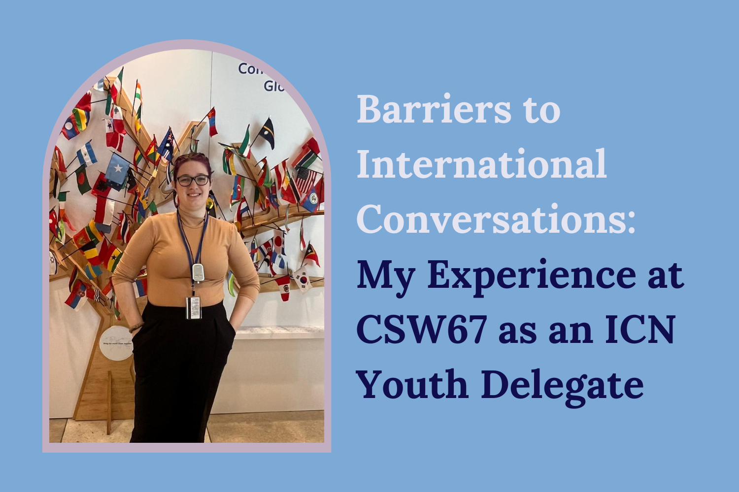 “Barriers to international Conversations: My Experience at CSW67 as an ICN Youth Delegate” on a blue background. On the left is an image of Amanda who is standing in front of a display of flags around the word on a wooden tree structure located at the United Nations.