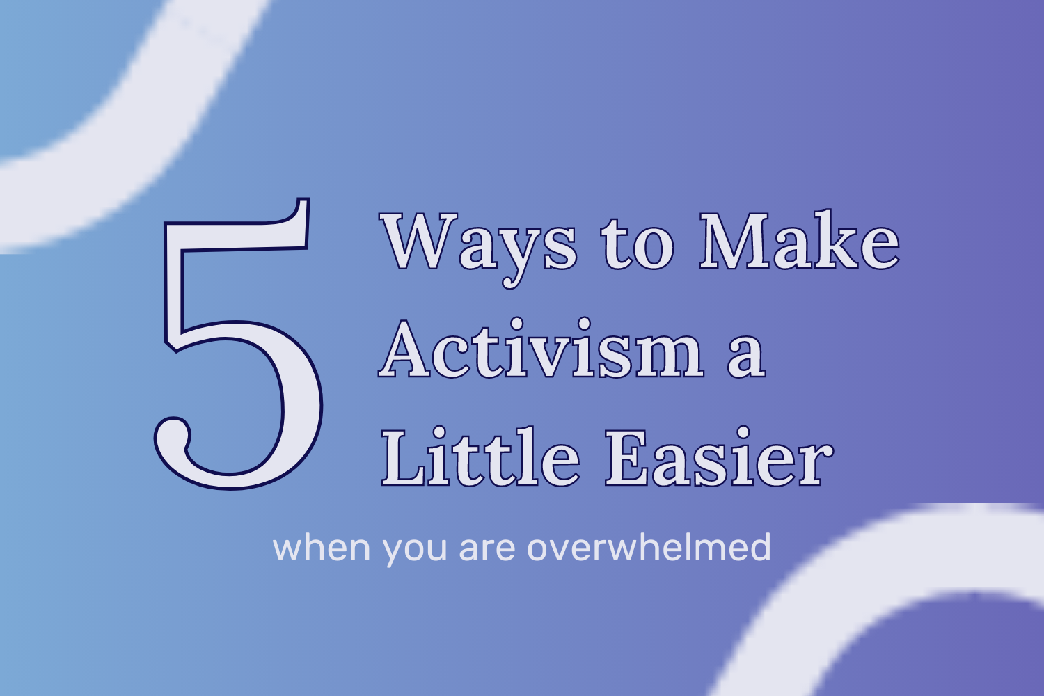 5 Ways to Make Activism a Little Easier When You Are Overwhelmed Blog Image On a blue and purple gradient background, the title “5 Ways to Make Activism a Little Easier When You Are Overwhelmed” is displayed at the center of the image. On the top left and bottom right corner, a white rounded arc surrounds the title.