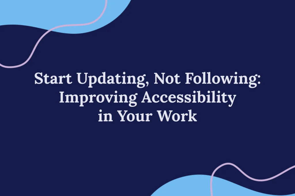 Start Updating, not Following: Improving Accessibility in Your Work Blog Image “Start Updating, not Following: Improving Accessibility in Your Work,” in the centre on a navy background. Blue blobs at the top and bottom opposite corners with pink outline blobs.