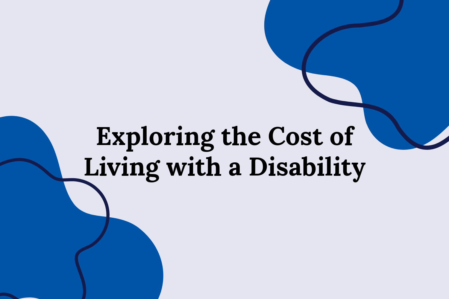 Exploring the Cost of Living with a Disability Blog Image “Exploring the Cost of Living with a Disability,” in the centre on a white background. Blue blobs at the top and bottom opposite corners with navy blue outline blobs.