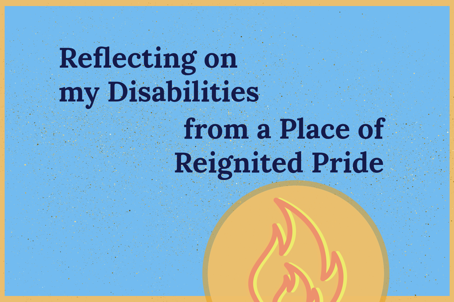 Reflecting on my Disabilities from a Place of Reignited Pride Blog Image The blog title “Reflecting on my Disabilities from a Place of Reignited Pride” on a blue background with a orange border. Below the title is a circle with a fire icon with orange, yellow, and red.